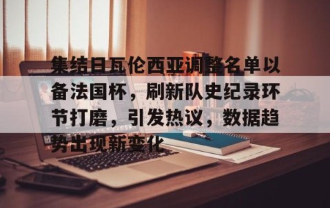 关于集结日瓦伦西亚调整名单以备法国杯，刷新队史纪录环节打磨，引发热议，数据趋势出现新变化的信息-雷火竞技入口